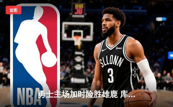 勇士主场加时险胜雄鹿 库里38分关键三分锁定胜局