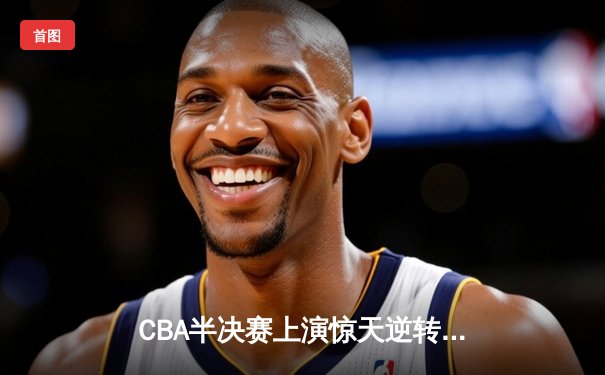 CBA半决赛上演惊天逆转！辽宁本钢加时险胜广东东莞