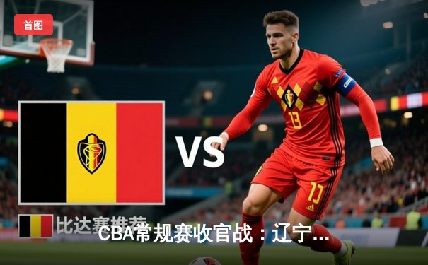 CBA常规赛收官战：辽宁本钢险胜广东宏远 赵继伟关键三分定乾坤