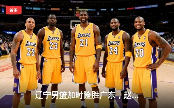 辽宁男篮加时险胜广东，赵继伟33分导演惊天逆转