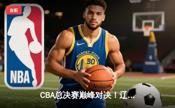 CBA总决赛巅峰对决！辽宁男篮加时险胜新疆，张镇麟37分创生涯新高